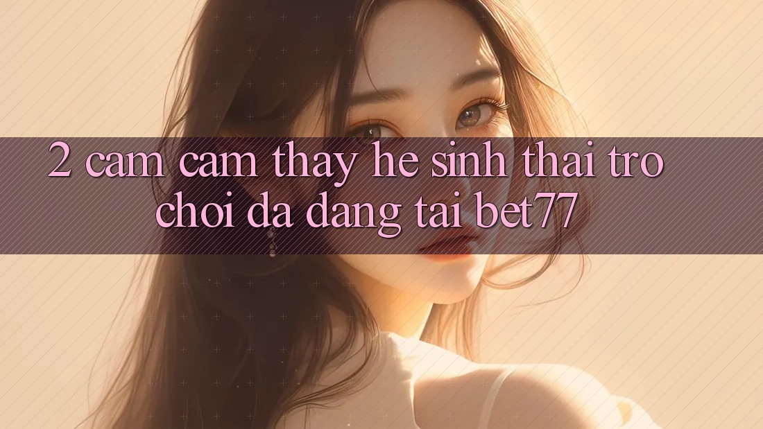 2. Cảm cảm thấy Hệ Sinh Thái Trò Chơi Đa Dạng Tại bet77 2. Cảm cảm thấy Hệ Sinh Thái Trò Chơi Đa Dạng Tại bet77