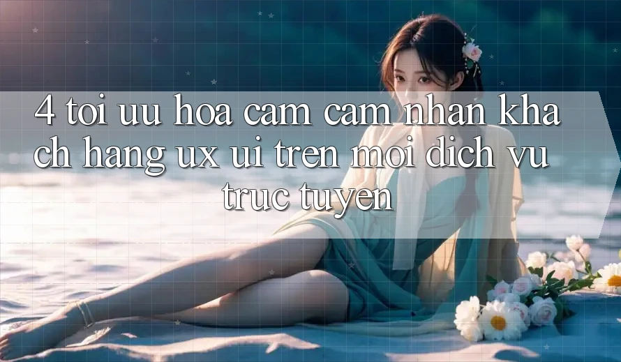 4. Tối Ưu Hóa Cảm cảm nhận Khách hàng (UX/UI) Trên Mọi Dịch vụ trực tuyến