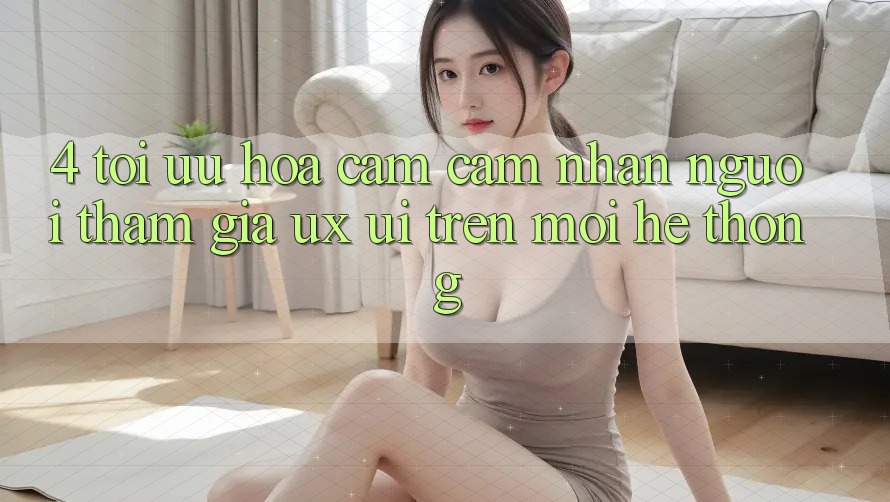 4. Tối Ưu Hóa Cảm cảm nhận Người tham gia (UX/UI) Trên Mọi Hệ thống 4. Tối Ưu Hóa Cảm cảm nhận Người tham gia (UX/UI) Trên Mọi Hệ thống
