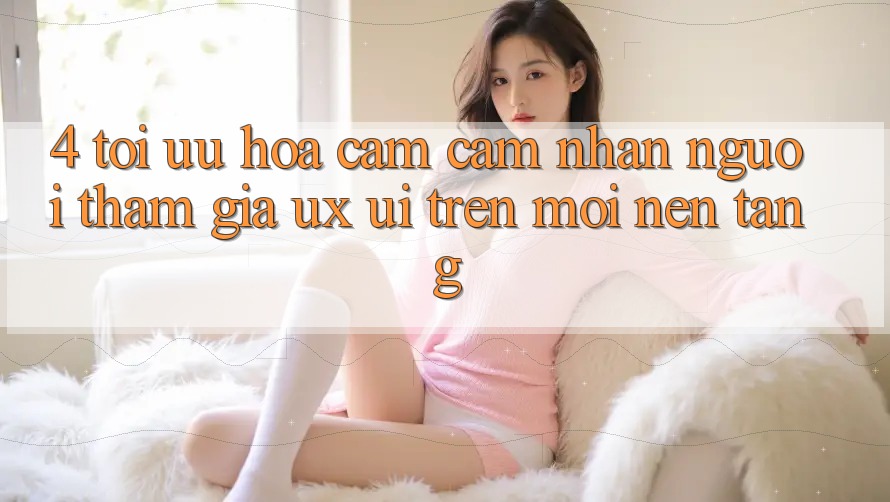 4. Tối Ưu Hóa Cảm cảm nhận Người tham gia (UX/UI) Trên Mọi Nền Tảng