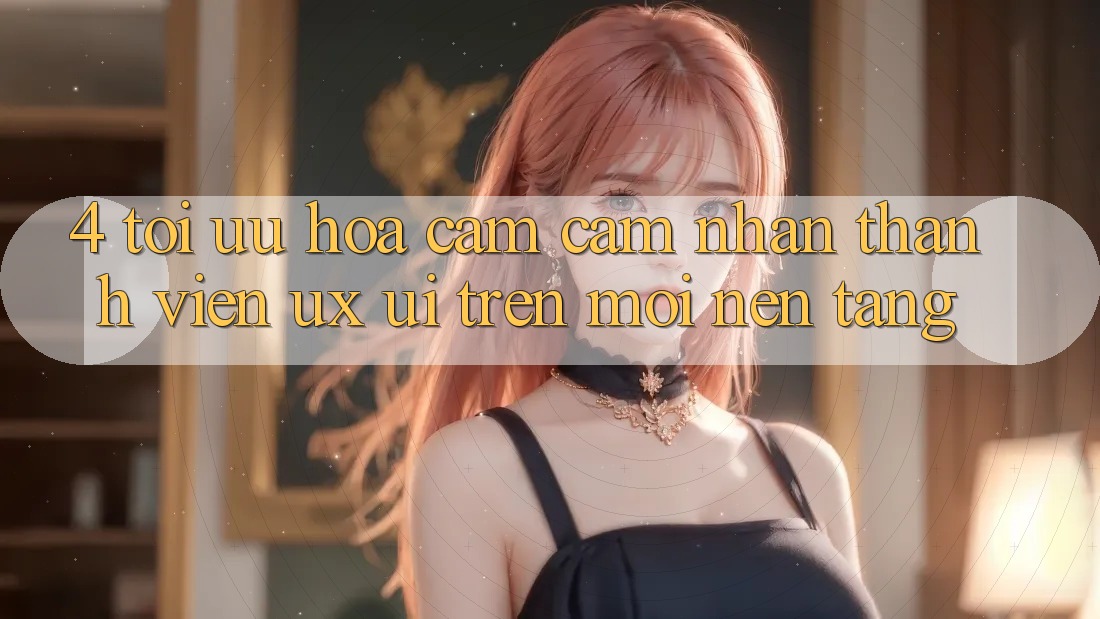 4. Tối Ưu Hóa Cảm cảm nhận Thành viên (UX/UI) Trên Mọi Nền Tảng