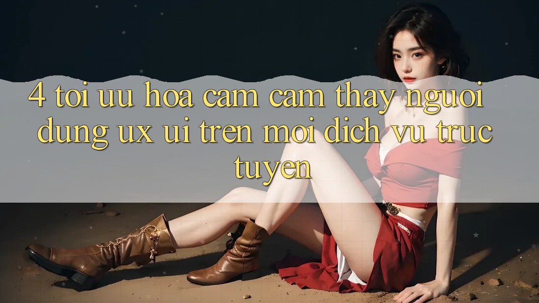 4. Tối Ưu Hóa Cảm cảm thấy Người Dùng (UX/UI) Trên Mọi Dịch vụ trực tuyến