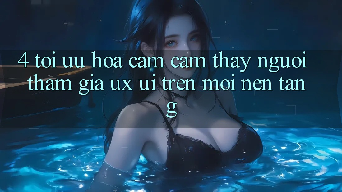 4. Tối Ưu Hóa Cảm cảm thấy Người tham gia (UX/UI) Trên Mọi Nền Tảng