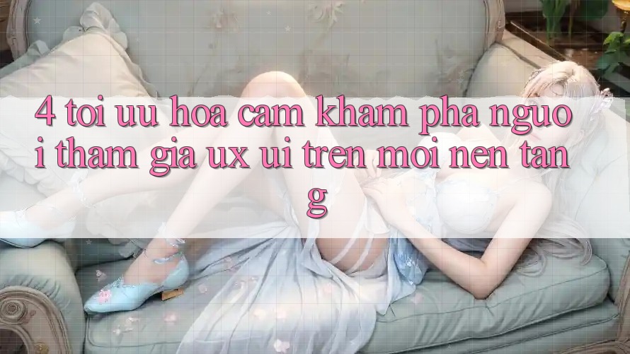 4. Tối Ưu Hóa Cảm khám phá Người tham gia (UX/UI) Trên Mọi Nền Tảng