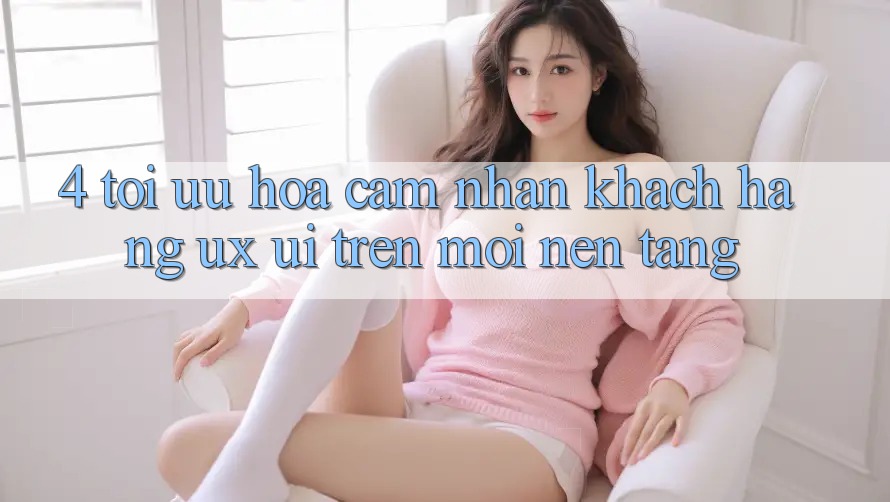4. Tối Ưu Hóa Cảm nhận Khách hàng (UX/UI) Trên Mọi Nền Tảng 4. Tối Ưu Hóa Cảm nhận Khách hàng (UX/UI) Trên Mọi Nền Tảng