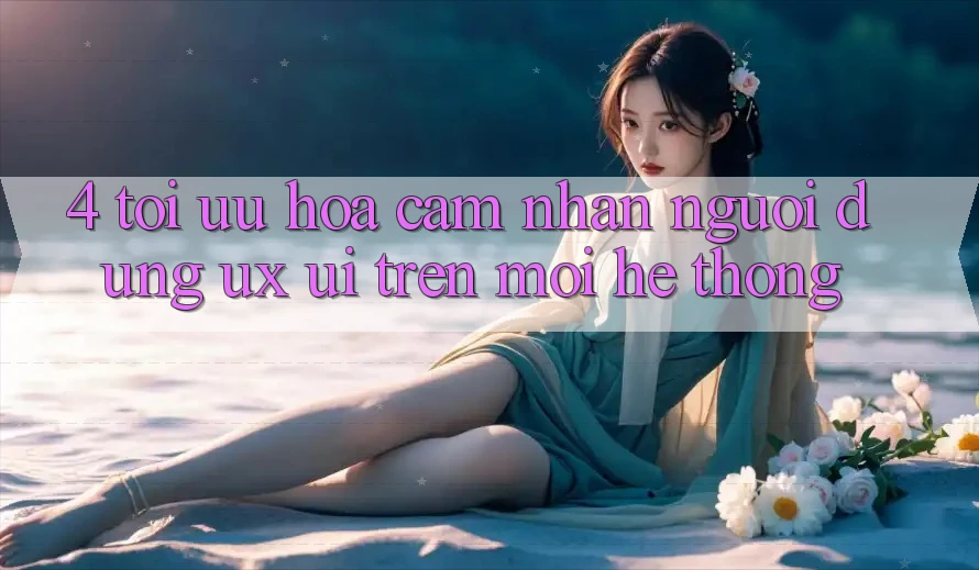 4. Tối Ưu Hóa Cảm nhận Người Dùng (UX/UI) Trên Mọi Hệ thống 4. Tối Ưu Hóa Cảm nhận Người Dùng (UX/UI) Trên Mọi Hệ thống