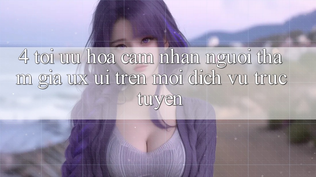 4. Tối Ưu Hóa Cảm nhận Người tham gia (UX/UI) Trên Mọi Dịch vụ trực tuyến 4. Tối Ưu Hóa Cảm nhận Người tham gia (UX/UI) Trên Mọi Dịch vụ trực tuyến