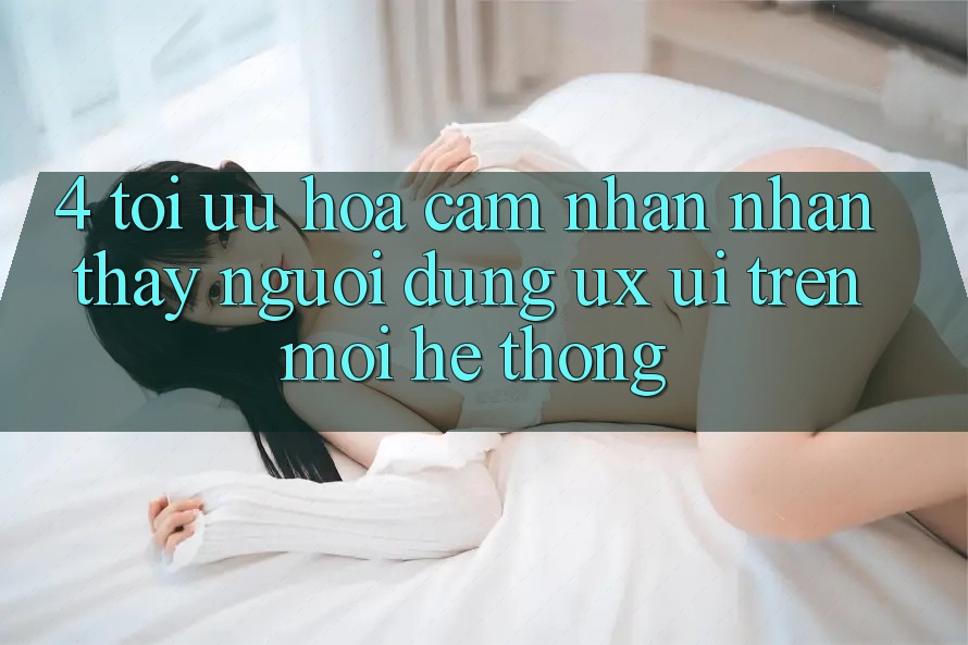 4. Tối Ưu Hóa Cảm nhận nhận thấy Người Dùng (UX/UI) Trên Mọi Hệ thống 4. Tối Ưu Hóa Cảm nhận nhận thấy Người Dùng (UX/UI) Trên Mọi Hệ thống