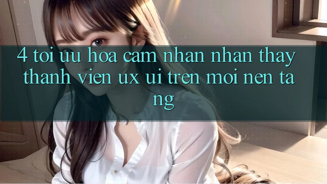 4. Tối Ưu Hóa Cảm nhận nhận thấy Thành viên (UX/UI) Trên Mọi Nền Tảng 4. Tối Ưu Hóa Cảm nhận nhận thấy Thành viên (UX/UI) Trên Mọi Nền Tảng
