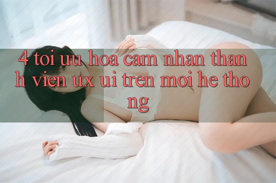 4. Tối Ưu Hóa Cảm nhận Thành viên (UX/UI) Trên Mọi Hệ thống