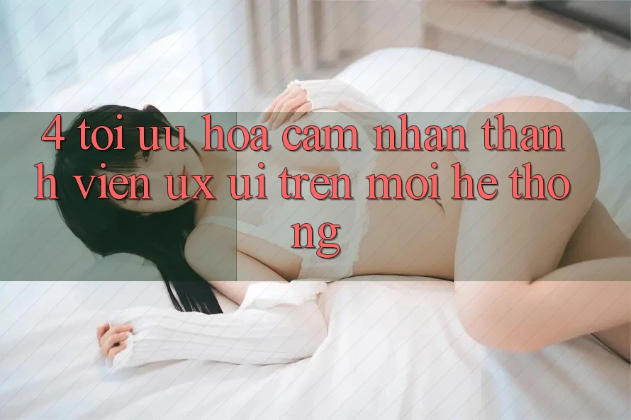 4. Tối Ưu Hóa Cảm nhận Thành viên (UX/UI) Trên Mọi Hệ thống 4. Tối Ưu Hóa Cảm nhận Thành viên (UX/UI) Trên Mọi Hệ thống