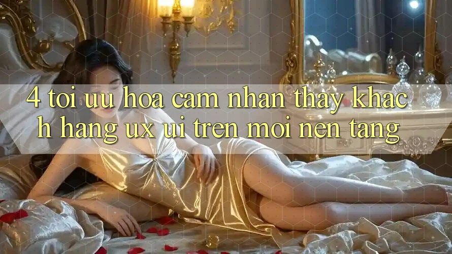 4. Tối Ưu Hóa Cảm nhận thấy Khách hàng (UX/UI) Trên Mọi Nền Tảng 4. Tối Ưu Hóa Cảm nhận thấy Khách hàng (UX/UI) Trên Mọi Nền Tảng