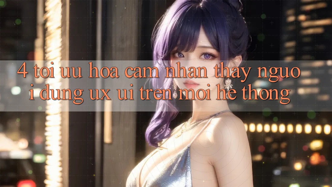 4. Tối Ưu Hóa Cảm nhận thấy Người Dùng (UX/UI) Trên Mọi Hệ thống 4. Tối Ưu Hóa Cảm nhận thấy Người Dùng (UX/UI) Trên Mọi Hệ thống