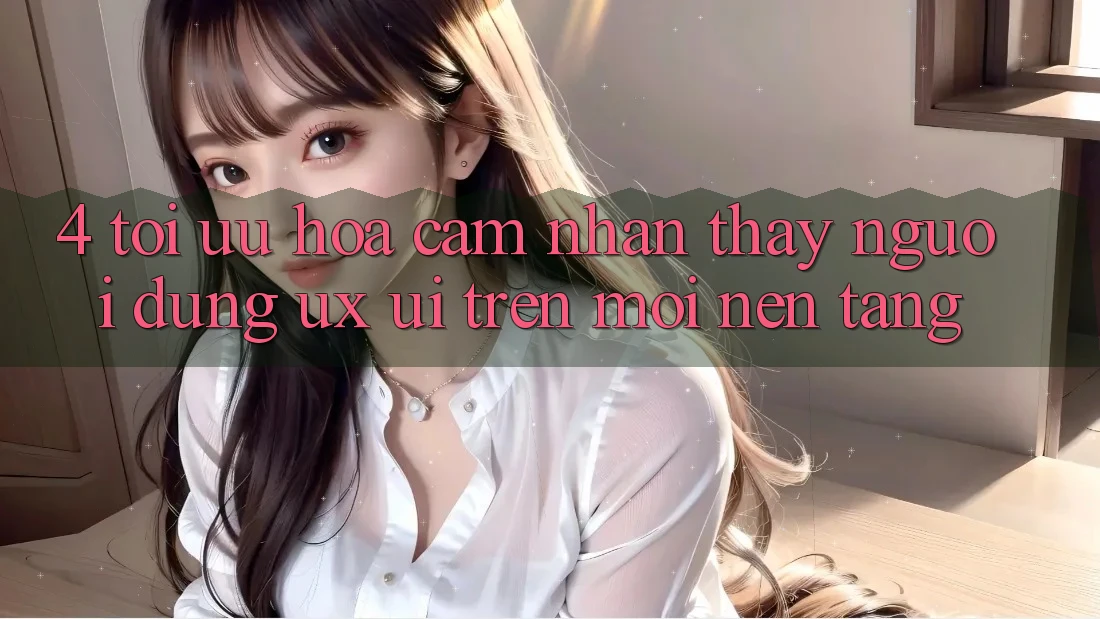 4. Tối Ưu Hóa Cảm nhận thấy Người Dùng (UX/UI) Trên Mọi Nền Tảng