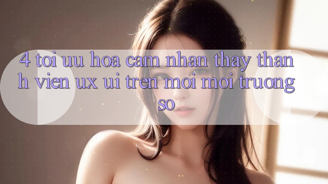 4. Tối Ưu Hóa Cảm nhận thấy Thành viên (UX/UI) Trên Mọi Môi trường số