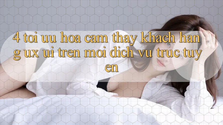 4. Tối Ưu Hóa Cảm thấy Khách hàng (UX/UI) Trên Mọi Dịch vụ trực tuyến 4. Tối Ưu Hóa Cảm thấy Khách hàng (UX/UI) Trên Mọi Dịch vụ trực tuyến