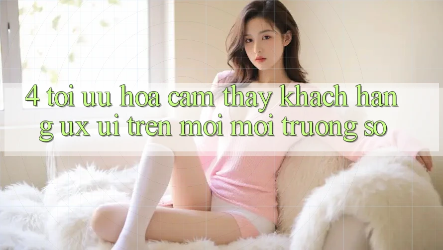 4. Tối Ưu Hóa Cảm thấy Khách hàng (UX/UI) Trên Mọi Môi trường số 4. Tối Ưu Hóa Cảm thấy Khách hàng (UX/UI) Trên Mọi Môi trường số