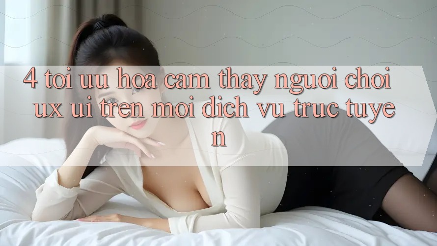 4. Tối Ưu Hóa Cảm thấy Người chơi (UX/UI) Trên Mọi Dịch vụ trực tuyến