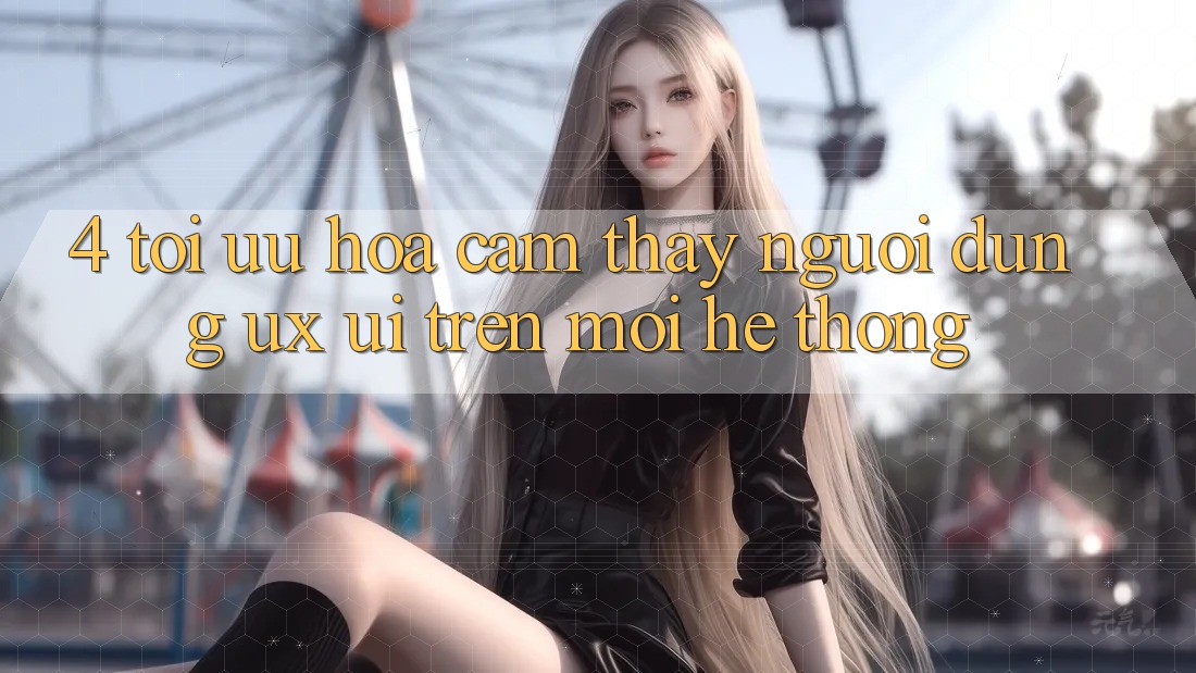 4. Tối Ưu Hóa Cảm thấy Người Dùng (UX/UI) Trên Mọi Hệ thống 4. Tối Ưu Hóa Cảm thấy Người Dùng (UX/UI) Trên Mọi Hệ thống