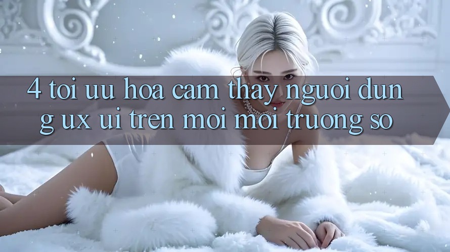 4. Tối Ưu Hóa Cảm thấy Người Dùng (UX/UI) Trên Mọi Môi trường số