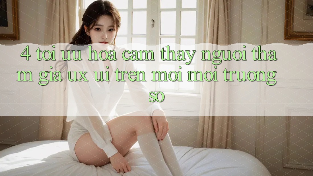 4. Tối Ưu Hóa Cảm thấy Người tham gia (UX/UI) Trên Mọi Môi trường số 4. Tối Ưu Hóa Cảm thấy Người tham gia (UX/UI) Trên Mọi Môi trường số
