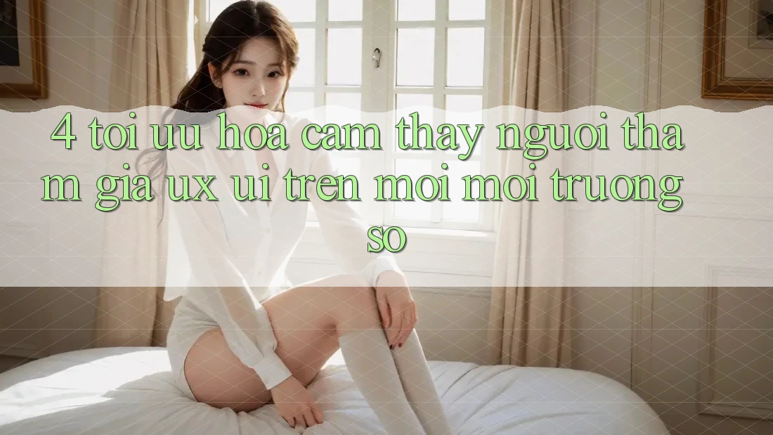 4. Tối Ưu Hóa Cảm thấy Người tham gia (UX/UI) Trên Mọi Môi trường số 4. Tối Ưu Hóa Cảm thấy Người tham gia (UX/UI) Trên Mọi Môi trường số