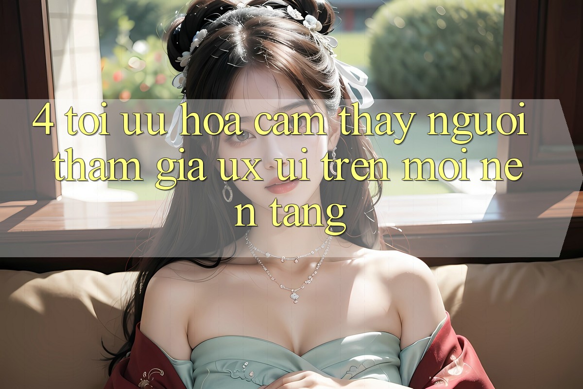 4. Tối Ưu Hóa Cảm thấy Người tham gia (UX/UI) Trên Mọi Nền Tảng 4. Tối Ưu Hóa Cảm thấy Người tham gia (UX/UI) Trên Mọi Nền Tảng