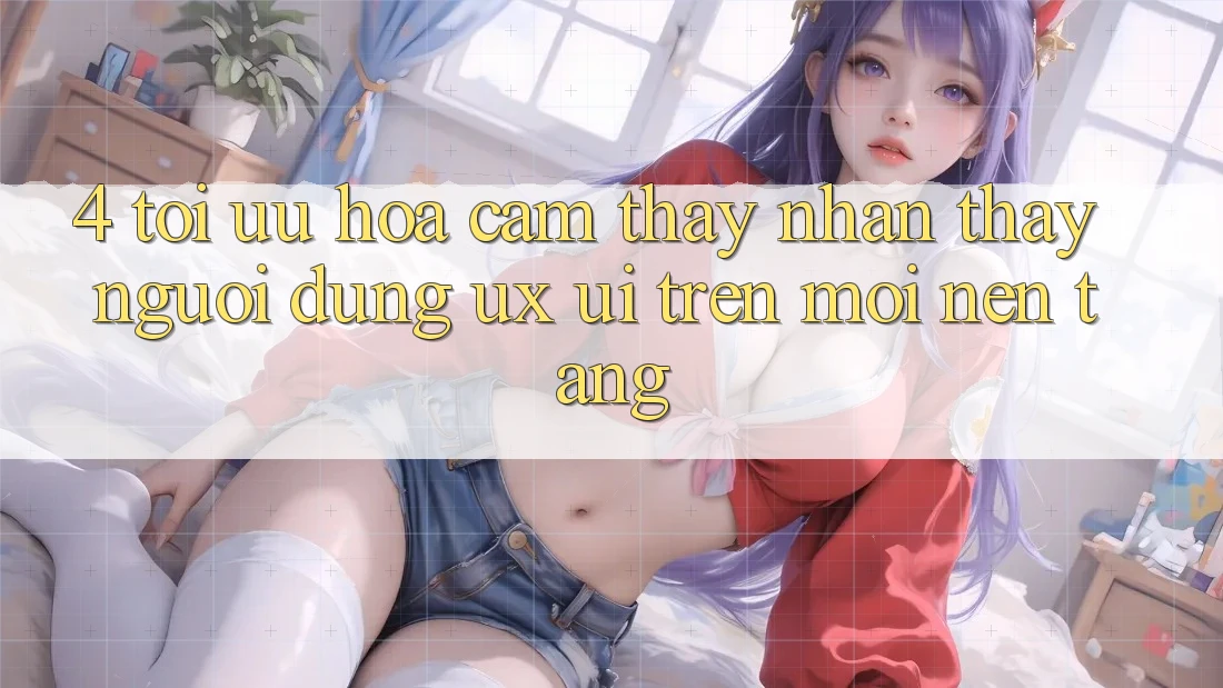 4. Tối Ưu Hóa Cảm thấy nhận thấy Người Dùng (UX/UI) Trên Mọi Nền Tảng