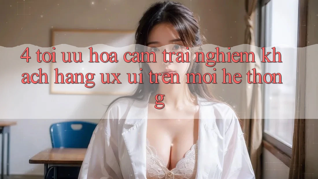 4. Tối Ưu Hóa Cảm trải nghiệm Khách hàng (UX/UI) Trên Mọi Hệ thống