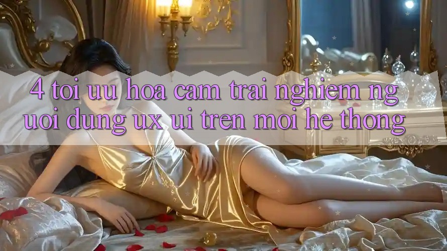 4. Tối Ưu Hóa Cảm trải nghiệm Người Dùng (UX/UI) Trên Mọi Hệ thống
