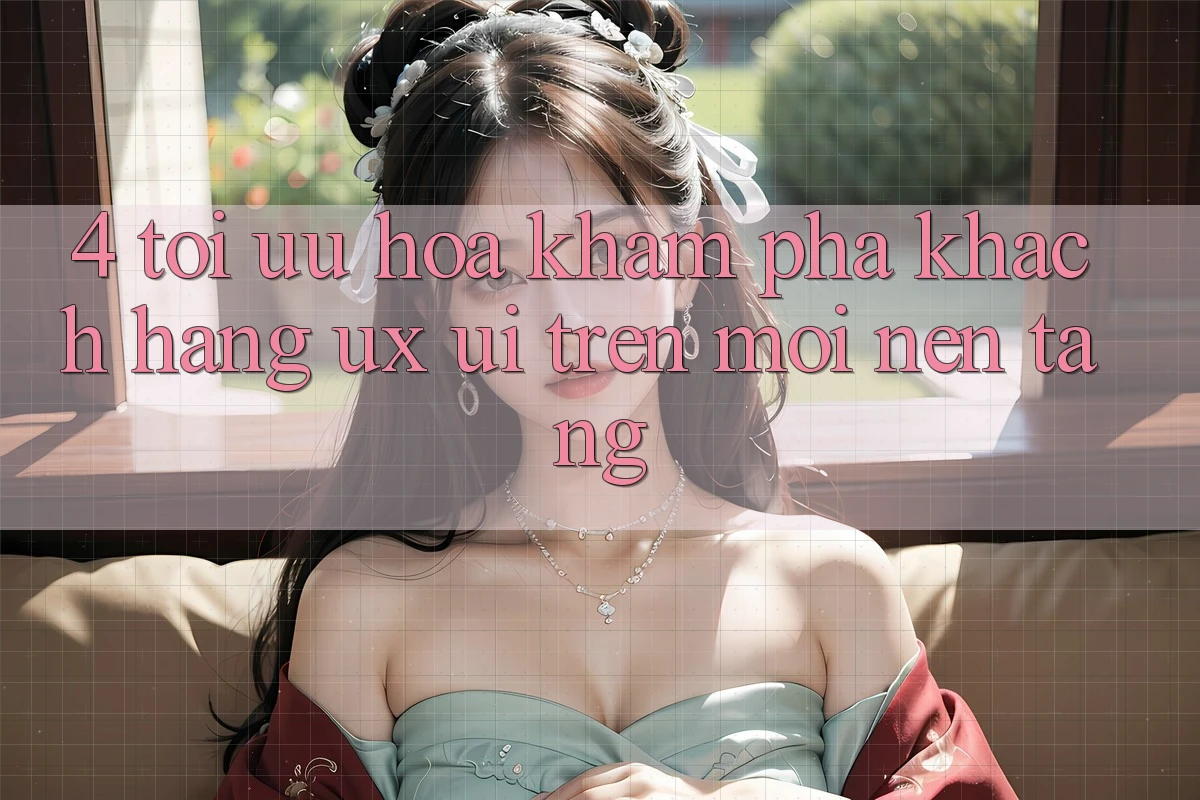 4. Tối Ưu Hóa Khám phá Khách hàng (UX/UI) Trên Mọi Nền Tảng