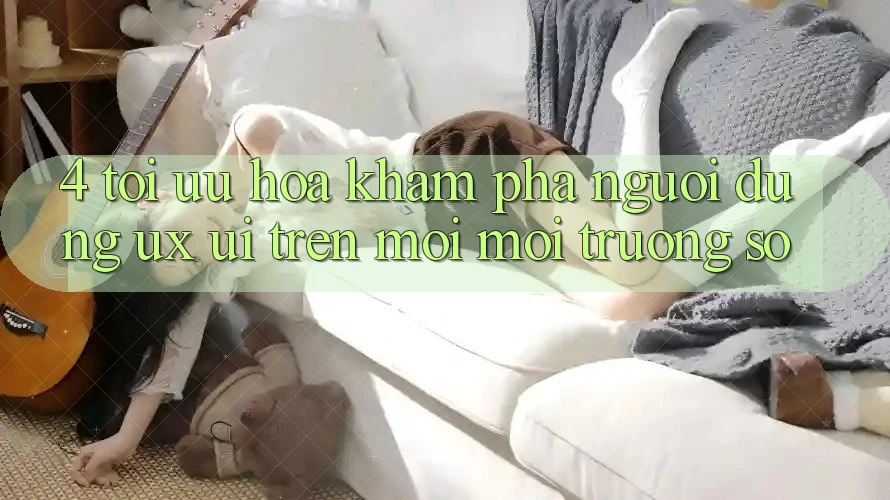 4. Tối Ưu Hóa Khám phá Người Dùng (UX/UI) Trên Mọi Môi trường số 4. Tối Ưu Hóa Khám phá Người Dùng (UX/UI) Trên Mọi Môi trường số
