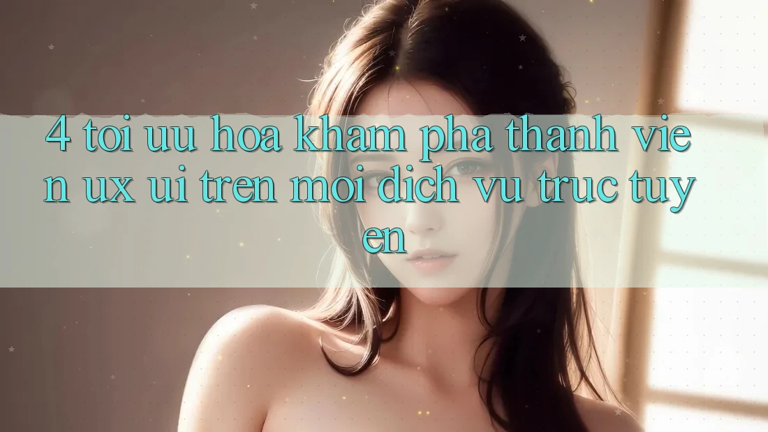 4. Tối Ưu Hóa Khám phá Thành viên (UX/UI) Trên Mọi Dịch vụ trực tuyến