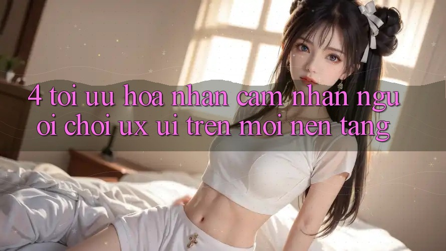 4. Tối Ưu Hóa Nhận cảm nhận Người chơi (UX/UI) Trên Mọi Nền Tảng