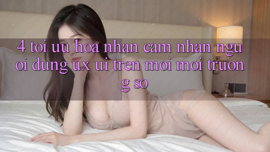 4. Tối Ưu Hóa Nhận cảm nhận Người Dùng (UX/UI) Trên Mọi Môi trường số 4. Tối Ưu Hóa Nhận cảm nhận Người Dùng (UX/UI) Trên Mọi Môi trường số