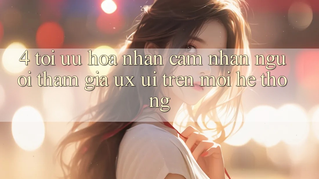4. Tối Ưu Hóa Nhận cảm nhận Người tham gia (UX/UI) Trên Mọi Hệ thống 4. Tối Ưu Hóa Nhận cảm nhận Người tham gia (UX/UI) Trên Mọi Hệ thống