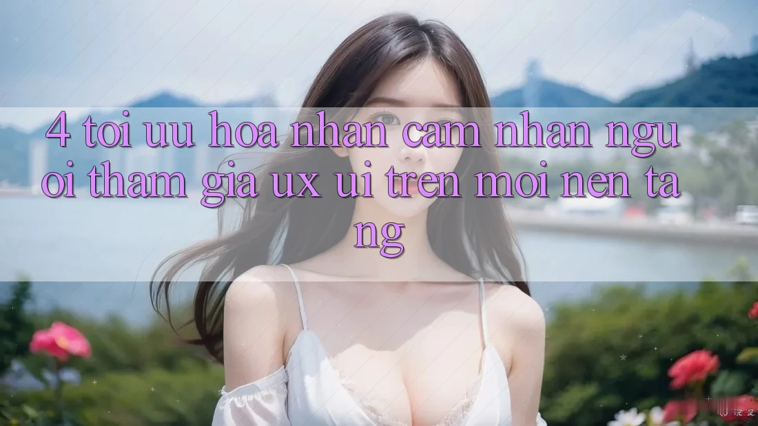 4. Tối Ưu Hóa Nhận cảm nhận Người tham gia (UX/UI) Trên Mọi Nền Tảng 4. Tối Ưu Hóa Nhận cảm nhận Người tham gia (UX/UI) Trên Mọi Nền Tảng