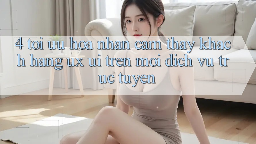 4. Tối Ưu Hóa Nhận cảm thấy Khách hàng (UX/UI) Trên Mọi Dịch vụ trực tuyến 4. Tối Ưu Hóa Nhận cảm thấy Khách hàng (UX/UI) Trên Mọi Dịch vụ trực tuyến