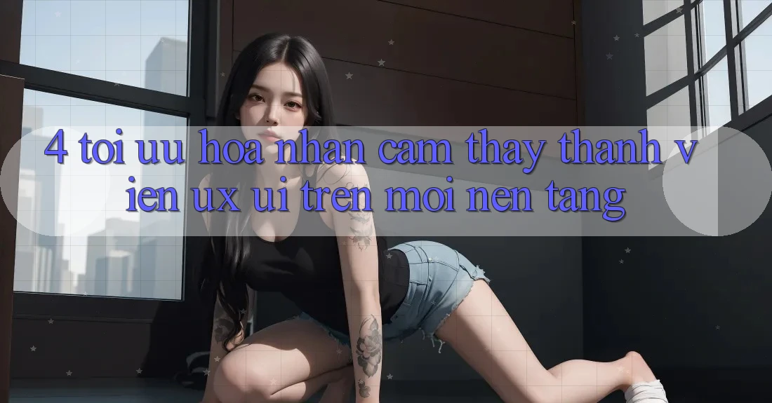 4. Tối Ưu Hóa Nhận cảm thấy Thành viên (UX/UI) Trên Mọi Nền Tảng 4. Tối Ưu Hóa Nhận cảm thấy Thành viên (UX/UI) Trên Mọi Nền Tảng