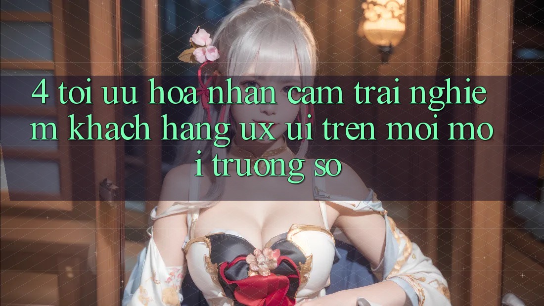 4. Tối Ưu Hóa Nhận cảm trải nghiệm Khách hàng (UX/UI) Trên Mọi Môi trường số 4. Tối Ưu Hóa Nhận cảm trải nghiệm Khách hàng (UX/UI) Trên Mọi Môi trường số