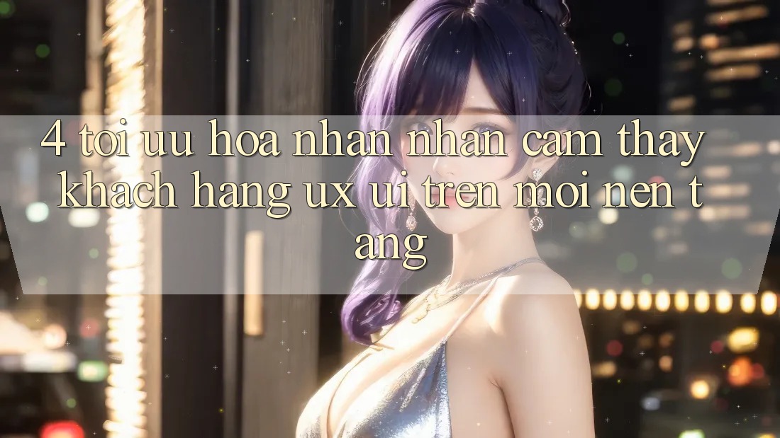 4. Tối Ưu Hóa Nhận nhận cảm thấy Khách hàng (UX/UI) Trên Mọi Nền Tảng