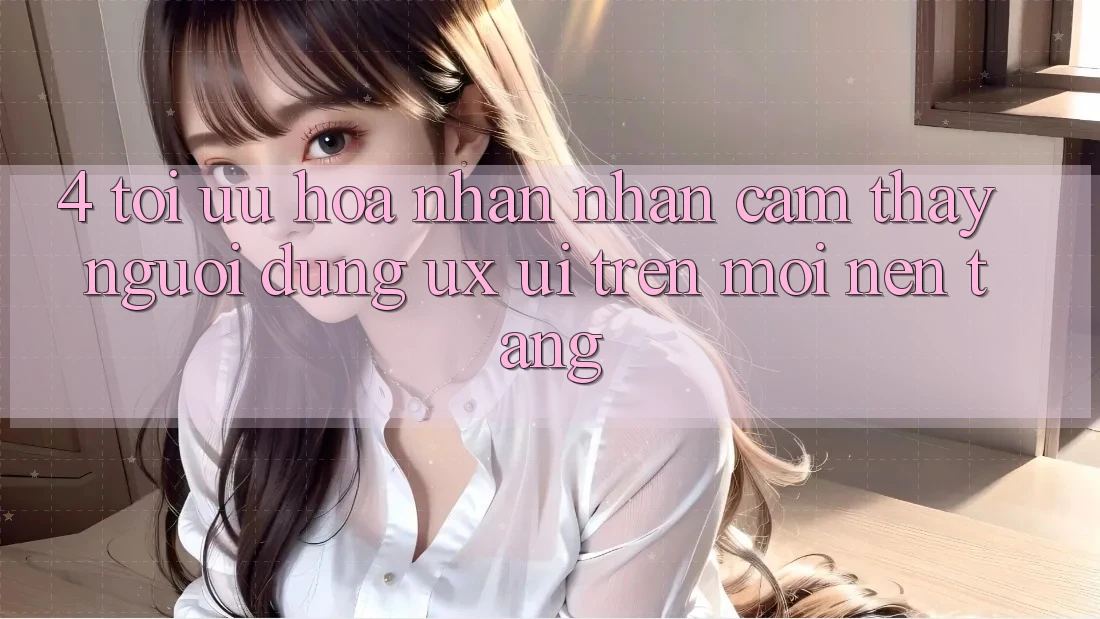 4. Tối Ưu Hóa Nhận nhận cảm thấy Người Dùng (UX/UI) Trên Mọi Nền Tảng