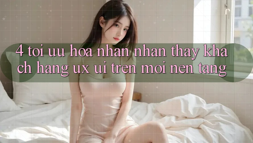 4. Tối Ưu Hóa Nhận nhận thấy Khách hàng (UX/UI) Trên Mọi Nền Tảng