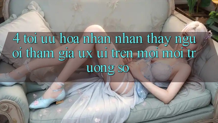 4. Tối Ưu Hóa Nhận nhận thấy Người tham gia (UX/UI) Trên Mọi Môi trường số 4. Tối Ưu Hóa Nhận nhận thấy Người tham gia (UX/UI) Trên Mọi Môi trường số
