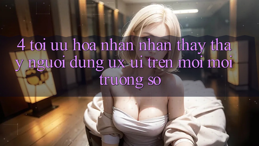 4. Tối Ưu Hóa Nhận nhận thấy thấy Người Dùng (UX/UI) Trên Mọi Môi trường số