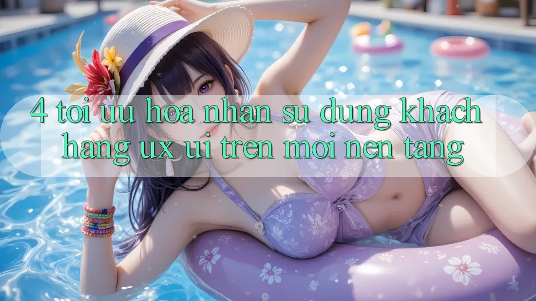 4. Tối Ưu Hóa Nhận sử dụng Khách hàng (UX/UI) Trên Mọi Nền Tảng
