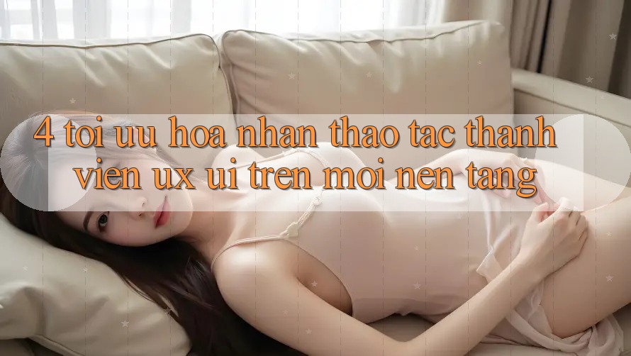 4. Tối Ưu Hóa Nhận thao tác Thành viên (UX/UI) Trên Mọi Nền Tảng