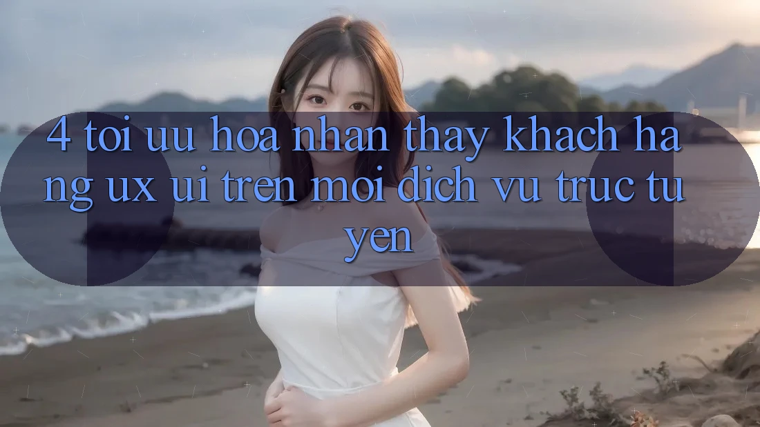 4. Tối Ưu Hóa Nhận thấy Khách hàng (UX/UI) Trên Mọi Dịch vụ trực tuyến