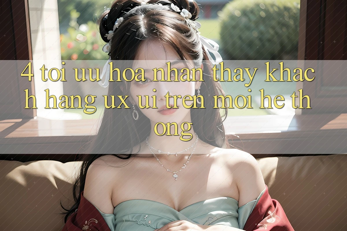 4. Tối Ưu Hóa Nhận thấy Khách hàng (UX/UI) Trên Mọi Hệ thống 4. Tối Ưu Hóa Nhận thấy Khách hàng (UX/UI) Trên Mọi Hệ thống