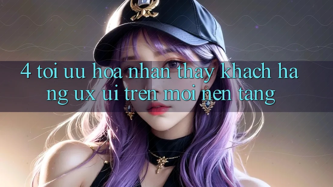 4. Tối Ưu Hóa Nhận thấy Khách hàng (UX/UI) Trên Mọi Nền Tảng 4. Tối Ưu Hóa Nhận thấy Khách hàng (UX/UI) Trên Mọi Nền Tảng